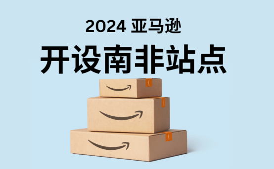 亚马逊 2024 年推出南非站点：中国卖家新商机？